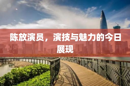 陈放演员，演技与魅力的今日展现