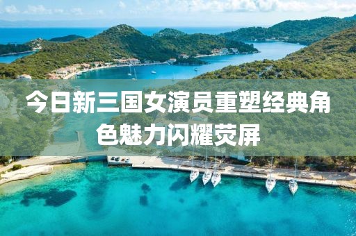 今日新三国女演员重塑经典角色魅力闪耀荧屏