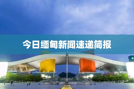 今日缅甸新闻速递简报