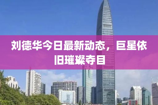 刘德华今日最新动态，巨星依旧璀璨夺目