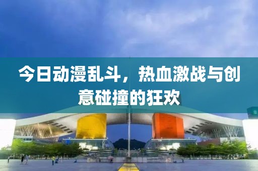 今日动漫乱斗，热血激战与创意碰撞的狂欢