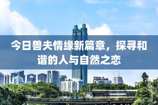今日兽夫情缘新篇章，探寻和谐的人与自然之恋