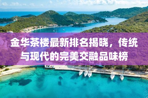 金华茶楼最新排名揭晓，传统与现代的完美交融品味榜