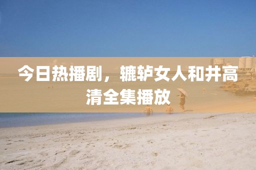 今日热播剧，辘轳女人和井高清全集播放