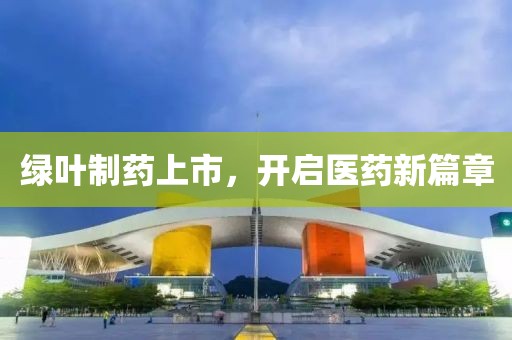 绿叶制药上市，开启医药新篇章