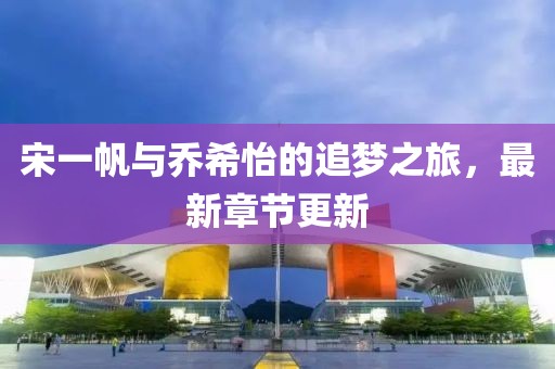 宋一帆与乔希怡的追梦之旅，最新章节更新
