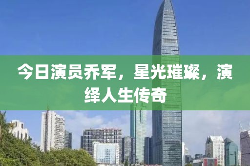 今日演员乔军，星光璀璨，演绎人生传奇