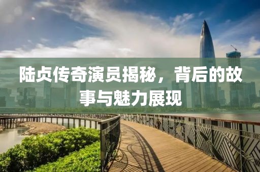 陆贞传奇演员揭秘，背后的故事与魅力展现