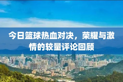 今日篮球热血对决，荣耀与激情的较量评论回顾