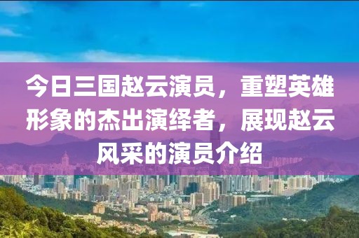 今日三国赵云演员，重塑英雄形象的杰出演绎者，展现赵云风采的演员介绍