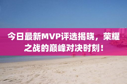 今日最新MVP评选揭晓，荣耀之战的巅峰对决时刻！