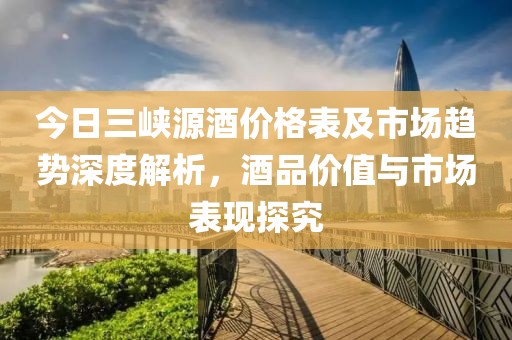 今日三峡源酒价格表及市场趋势深度解析，酒品价值与市场表现探究