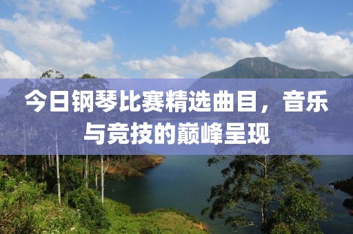 今日钢琴比赛精选曲目，音乐与竞技的巅峰呈现