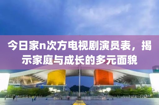 今日家n次方电视剧演员表，揭示家庭与成长的多元面貌