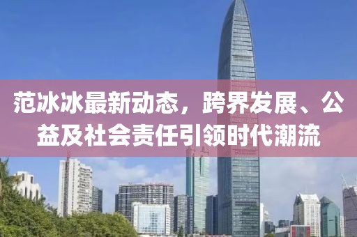 范冰冰最新动态，跨界发展、公益及社会责任引领时代潮流