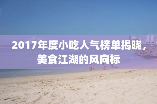 2017年度小吃人气榜单揭晓，美食江湖的风向标
