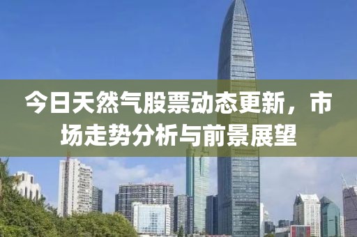 今日天然气股票动态更新，市场走势分析与前景展望