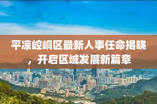 平凉崆峒区最新人事任命揭晓，开启区域发展新篇章