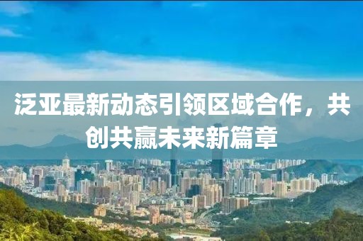 泛亚最新动态引领区域合作，共创共赢未来新篇章