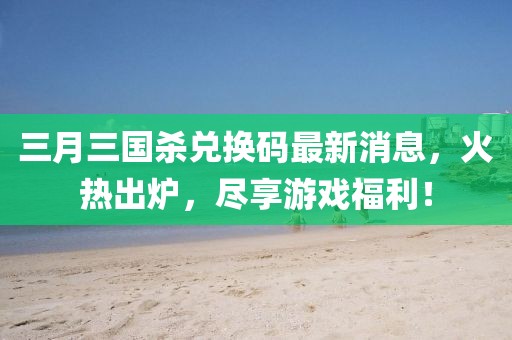 三月三国杀兑换码最新消息，火热出炉，尽享游戏福利！