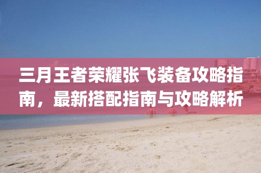 三月王者荣耀张飞装备攻略指南，最新搭配指南与攻略解析
