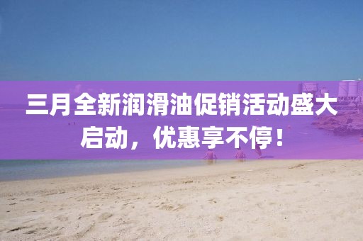 三月全新润滑油促销活动盛大启动，优惠享不停！