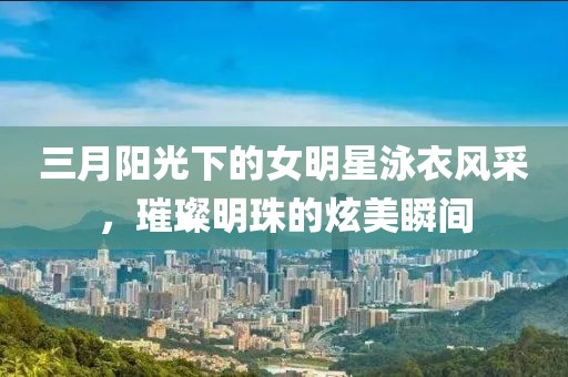 三月阳光下的女明星泳衣风采，璀璨明珠的炫美瞬间