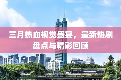 三月热血视觉盛宴，最新热剧盘点与精彩回顾