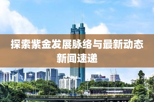 探索紫金发展脉络与最新动态新闻速递