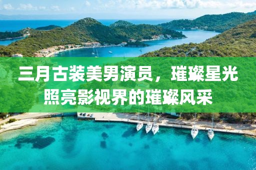 三月古装美男演员，璀璨星光照亮影视界的璀璨风采