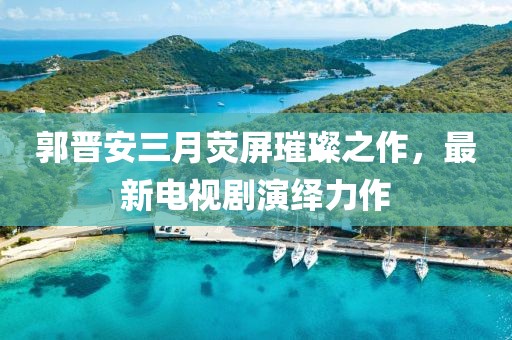 郭晋安三月荧屏璀璨之作，最新电视剧演绎力作