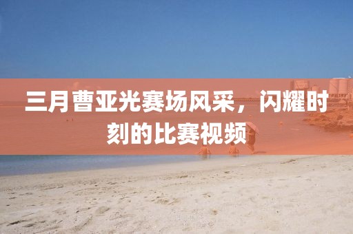 三月曹亚光赛场风采，闪耀时刻的比赛视频