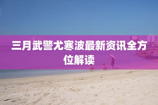 三月武警尤寒波最新资讯全方位解读
