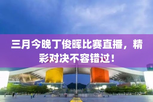 三月今晚丁俊晖比赛直播，精彩对决不容错过！