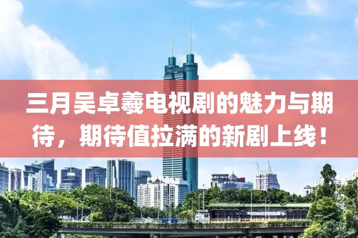 三月吴卓羲电视剧的魅力与期待，期待值拉满的新剧上线！