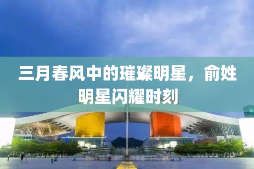 三月春风中的璀璨明星，俞姓明星闪耀时刻