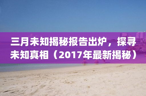 三月未知揭秘报告出炉，探寻未知真相（2017年最新揭秘）