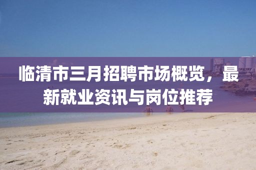 临清市三月招聘市场概览，最新就业资讯与岗位推荐