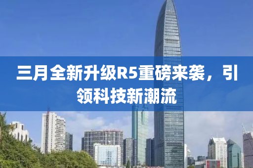 三月全新升级R5重磅来袭，引领科技新潮流