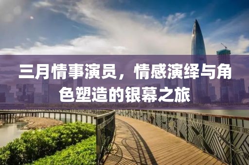 三月情事演员，情感演绎与角色塑造的银幕之旅