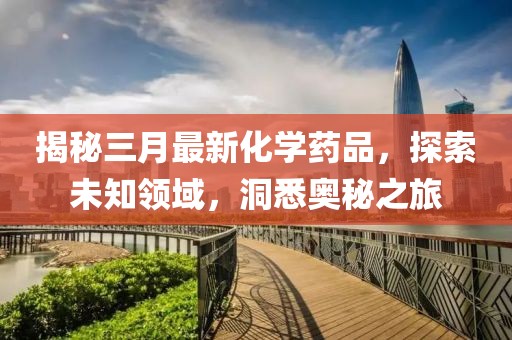 揭秘三月最新化学药品，探索未知领域，洞悉奥秘之旅