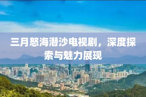 三月怒海潜沙电视剧，深度探索与魅力展现