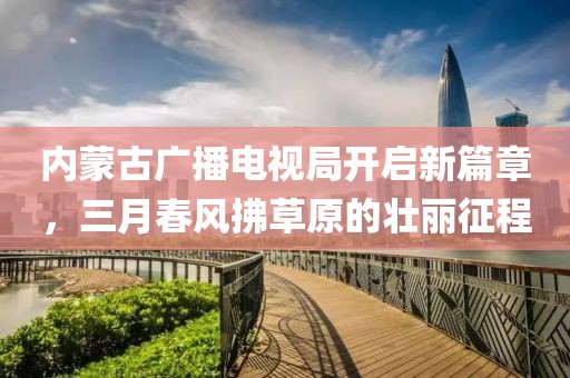 内蒙古广播电视局开启新篇章，三月春风拂草原的壮丽征程