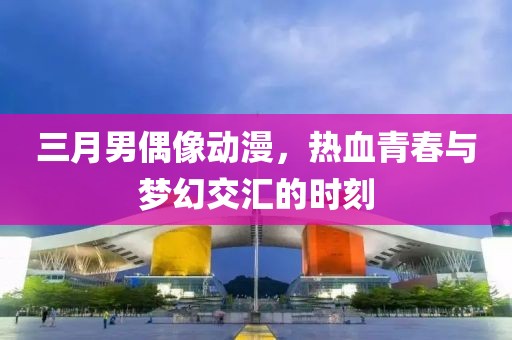 三月男偶像动漫，热血青春与梦幻交汇的时刻