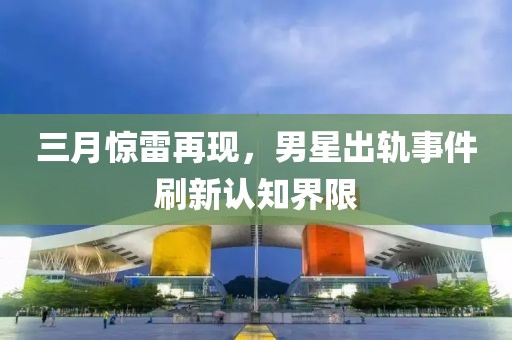 三月惊雷再现，男星出轨事件刷新认知界限