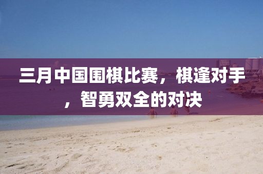 三月中国围棋比赛，棋逢对手，智勇双全的对决