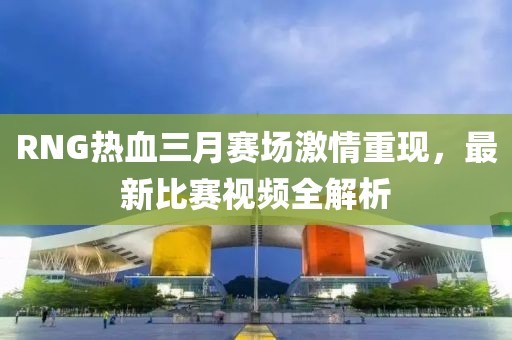 RNG热血三月赛场激情重现，最新比赛视频全解析