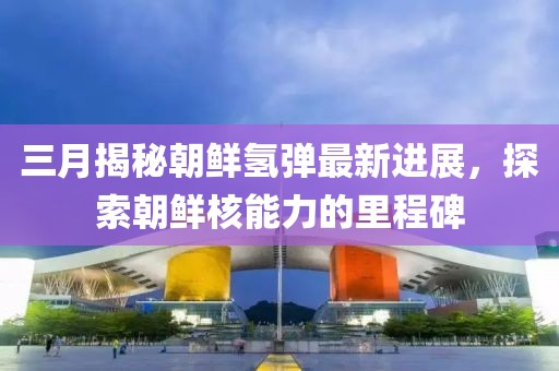 三月揭秘朝鲜氢弹最新进展，探索朝鲜核能力的里程碑