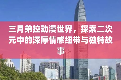 三月弟控动漫世界，探索二次元中的深厚情感纽带与独特故事