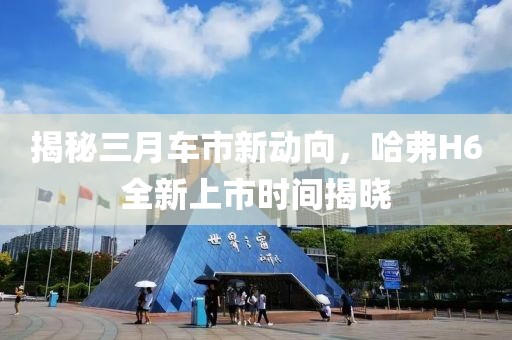 揭秘三月车市新动向，哈弗H6全新上市时间揭晓